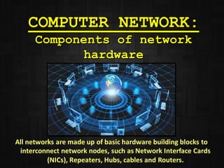COMPUTER NETWORK:
Components of network
hardware
All networks are made up of basic hardware building blocks to
interconnect network nodes, such as Network Interface Cards
(NICs), Repeaters, Hubs, cables and Routers.
 
