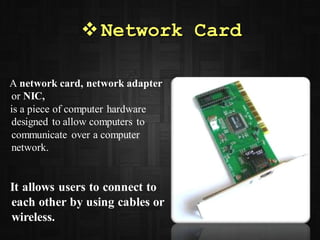Network Card
A network card, network adapter
or NIC,
is a piece of computer hardware
designed to allow computers to
communicate over a computer
network.
It allows users to connect to
each other by using cables or
wireless.
 