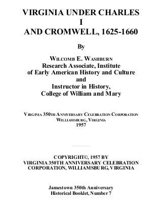 VIRGINIA UNDER CHARLES
I
AND CROMWELL, 1625-1660
By
WILCOMB E. WASHBURN
Research Associate, Institute
of Early American History and Culture
and
Instructor in History,
College of William and Mary
VIRGINIA 350TH ANNIVERSARY CELEBRATION CORPORATION
WILLIAMSBURG, VIRGINIA
1957
COPYRIGHT©, 1957 BY
VIRGINIA 350TH ANNIVERSARY CELEBRATION
CORPORATION, WILLIAMSBURG, VIRGINIA
Jamestown 350th Anniversary
Historical Booklet, Number 7
 