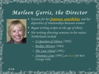 Marleen Gorris, the Director Known for her  feminist sensibility   and her depictions of relationships between women Began writing scripts at the age of thirty Her writing-directing ventures in her native Netherlands include A Question of Silence  (1982) Broken Mirrors  (1984) The Last Island  (1991) Antonia's Line  (1995),  an  Oscar  for Best Foreign Film 談玉儀 
