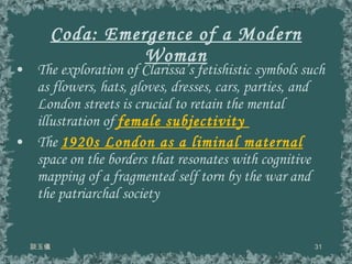 Coda: Emergence of a Modern Woman The exploration of Clarissa’s fetishistic symbols such as flowers, hats, gloves, dresses, cars, parties, and London streets is crucial to retain the mental illustration of  female subjectivity  The  1920s London as a liminal maternal  space on the borders that resonates with cognitive mapping of a fragmented self torn by the war and the patriarchal society 談玉儀 