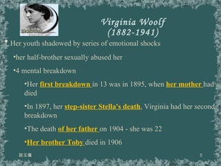 Virginia Woolf (1882-1941) 談玉儀 Her youth shadowed by series of emotional shocks her half-brother sexually abused her 4 mental breakdown Her  first breakdown  in 13 was in 1895, when  her mother  had died  In 1897, her  step-sister Stella's death , Virginia had her second breakdown The death  of her father  on 1904 - she was 22  Her brother Toby  died in 1906 