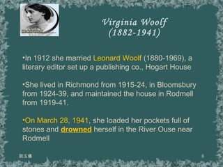 Virginia Woolf (1882-1941) 談玉儀 In 1912 she married  Leonard Woolf  (1880-1969), a literary editor set up a publishing co., Hogart House She lived in Richmond from 1915-24, in Bloomsbury from 1924-39, and maintained the house in Rodmell from 1919-41. On March 28, 1941 , she loaded her pockets full of stones and  drowned   herself in the River Ouse near Rodmell 