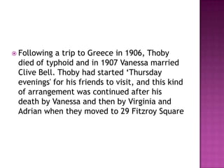  Following a trip to Greece in 1906, Thoby
died of typhoid and in 1907 Vanessa married
Clive Bell. Thoby had started ‘Thursday
evenings' for his friends to visit, and this kind
of arrangement was continued after his
death by Vanessa and then by Virginia and
Adrian when they moved to 29 Fitzroy Square
 