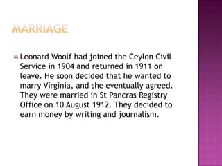  Leonard Woolf had joined the Ceylon Civil
Service in 1904 and returned in 1911 on
leave. He soon decided that he wanted to
marry Virginia, and she eventually agreed.
They were married in St Pancras Registry
Office on 10 August 1912. They decided to
earn money by writing and journalism.
 