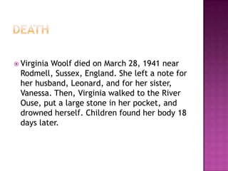  Virginia Woolf died on March 28, 1941 near
Rodmell, Sussex, England. She left a note for
her husband, Leonard, and for her sister,
Vanessa. Then, Virginia walked to the River
Ouse, put a large stone in her pocket, and
drowned herself. Children found her body 18
days later.
 