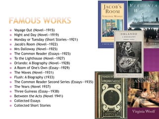  Voyage Out (Novel--1915)
 Night and Day (Novel--1919)
 Monday or Tuesday (Short Stories--1921)
 Jacob's Room (Novel--1922)
 Mrs Dalloway (Novel--1925)
 The Common Reader (Essays--1925)
 To the Lighthouse (Novel--1927)
 Orlando: A Biography (Novel--1928)
 A Room of One's Own (Essay--1929)
 The Waves (Novel--1931)
 Flush: A Biography (1933)
 The Common Reader Second Series (Essays--1935)
 The Years (Novel 1937)
 Three Guineas (Essay--1938)
 Between the Acts (Novel 1941)
 Collected Essays
 Collected Short Stories
 