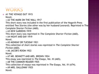  A1 THE VOYAGE OUT 1915
Novel.
• A2 THE MARK ON THE WALL 1917
This short story was included in the first publication of the Hogarth Press
entitled Two Stories (the other was by her husband Leonard). Reprinted in The
Complete Shorter Fiction (A60).
• A3 KEW GARDENS 1919
This short story was reprinted in The Complete Shorter Fiction (A60).
• A4 NIGHT AND DAY 1919
Novel.
• A5 MONDAY OR TUESDAY 1921
This collection of short stories was reprinted in The Complete Shorter
Fiction (A60).
• A6 JACOB'S ROOM 1922
Novel.
• A7 MR. BENNETT AND MRS. BROWN 1924
This essay was reprinted in The Essays, Vol. III (A65).
• A8 THE COMMON READER 1925
This collection of essays was reprinted in The Essays, Vol. IV (A74).
• A9 MRS. DALLOWAY 1925
Novel.
 
