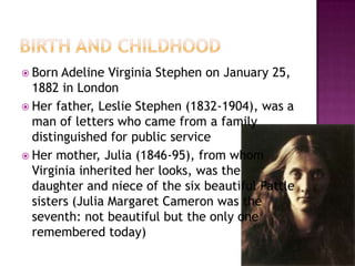  Born Adeline Virginia Stephen on January 25,
1882 in London
 Her father, Leslie Stephen (1832-1904), was a
man of letters who came from a family
distinguished for public service
 Her mother, Julia (1846-95), from whom
Virginia inherited her looks, was the
daughter and niece of the six beautiful Pattle
sisters (Julia Margaret Cameron was the
seventh: not beautiful but the only one
remembered today)
 