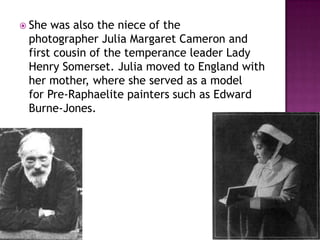  She was also the niece of the
photographer Julia Margaret Cameron and
first cousin of the temperance leader Lady
Henry Somerset. Julia moved to England with
her mother, where she served as a model
for Pre-Raphaelite painters such as Edward
Burne-Jones.
 