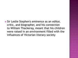  Sir Leslie Stephen's eminence as an editor,
critic, and biographer, and his connection
to William Thackeray, meant that his children
were raised in an environment filled with the
influences of Victorian literary society
 