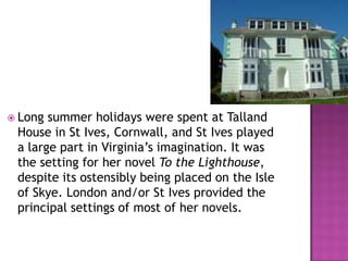  Long summer holidays were spent at Talland
House in St Ives, Cornwall, and St Ives played
a large part in Virginia’s imagination. It was
the setting for her novel To the Lighthouse,
despite its ostensibly being placed on the Isle
of Skye. London and/or St Ives provided the
principal settings of most of her novels.
 