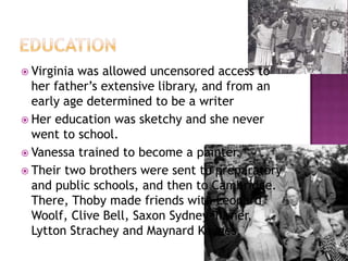  Virginia was allowed uncensored access to
her father’s extensive library, and from an
early age determined to be a writer
 Her education was sketchy and she never
went to school.
 Vanessa trained to become a painter.
 Their two brothers were sent to preparatory
and public schools, and then to Cambridge.
There, Thoby made friends with Leonard
Woolf, Clive Bell, Saxon Sydney-Turner,
Lytton Strachey and Maynard Keynes.
 