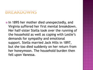  In 1895 her mother died unexpectedly, and
Virginia suffered her first mental breakdown.
Her half-sister Stella took over the running of
the household as well as coping with Leslie’s
demands for sympathy and emotional
support. Stella married Jack Hills in 1897,
but she too died suddenly on her return from
her honeymoon. The household burden then
fell upon Vanessa.
 