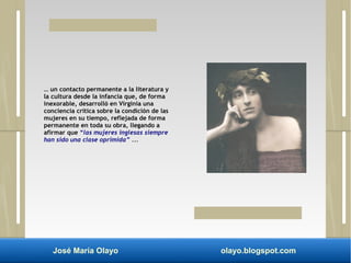 … un contacto permanente a la literatura y 
la cultura desde la infancia que, de forma 
inexorable, desarrolló en Virginia una 
conciencia crítica sobre la condición de las 
mujeres en su tiempo, reflejada de forma 
permanente en toda su obra, llegando a 
afirmar que “las mujeres inglesas siempre 
han sido una clase oprimida” ... 
José María Olayo olayo.blogspot.com 
 