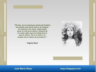 “No hay, en el tumultuoso pecho del hombre, 
una pasión más fuerte que la de imponer 
su creencia a los otros. Nada puede 
secar la raíz de su dicha y llenarla de 
ira como saber que otro desprecia lo 
que él venera. No es el amor a la 
verdad sino el deseo de prevalecer”. 
Virginia Woolf 
José María Olayo olayo.blogspot.com 
 
