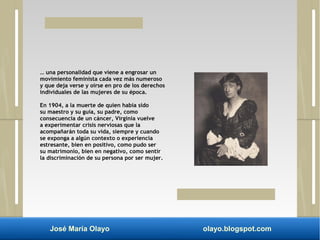 … una personalidad que viene a engrosar un 
movimiento feminista cada vez más numeroso 
y que deja verse y oírse en pro de los derechos 
individuales de las mujeres de su época. 
En 1904, a la muerte de quien había sido 
su maestro y su guía, su padre, como 
consecuencia de un cáncer, Virginia vuelve 
a experimentar crisis nerviosas que la 
acompañarán toda su vida, siempre y cuando 
se exponga a algún contexto o experiencia 
estresante, bien en positivo, como pudo ser 
su matrimonio, bien en negativo, como sentir 
la discriminación de su persona por ser mujer. 
José María Olayo olayo.blogspot.com 
 