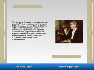 Tras la muerte de su padre, una vez superadas 
las crisis, Virginia se traslada a vivir al barrio 
de Bloomsbury, en la zona Oeste de Londres, 
junto a su hermana Vanessa y dos de sus 
hermanos, un lugar donde poco a poco se 
va conformando un grupo de intelectuales, 
mujeres y hombres la mayoría universitarios 
que discuten ideas, como la oposición a 
la violencia o la promulgación de 
la libertad sexual ... 
José María Olayo olayo.blogspot.com 
 