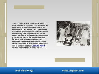 … los críticos de arte Clive Bell y Roger Fry 
(que tambien era pintor), Duncan Grant, el 
critico literario Desmond MacCarthy, el 
economista J. M. Keynes, etc., personajes 
todos ellos que compartían una mentalidad 
humanista y liberal que apostaba por la 
conformación de un pensamiento individual 
y crítico; un círculo de amigos en el que 
se desarrollaron intensas relaciones 
sentimentales entre sus miembros, como 
la que resultó en el matrimonio de Virginia 
con el también escritor Leonard Woolf, 
cuando ella contaba 30 años, en 1912 ... 
José María Olayo olayo.blogspot.com 
 