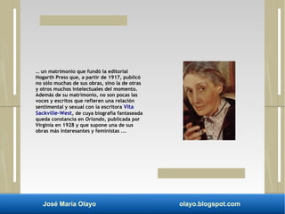 … un matrimonio que fundó la editorial 
Hogarth Press que, a partir de 1917, publicó 
no sólo muchas de sus obras, sino la de otras 
y otros muchos intelectuales del momento. 
Además de su matrimonio, no son pocas las 
voces y escritos que refieren una relación 
sentimental y sexual con la escritora Vita 
Sackville-West, de cuya biografía fantaseada 
queda constancia en Orlando, publicada por 
Virginia en 1928 y que supone una de sus 
obras más interesantes y feministas ... 
José María Olayo olayo.blogspot.com 
 