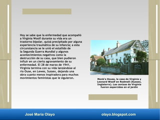 Hoy se sabe que la enfermedad que acompañó 
a Virginia Woolf durante su vida era un 
trastorno bipolar, quizá precipitado por alguna 
experiencia traumática de su infancia; a esta 
circunstancia se le unió el estallido de 
la Segunda Guerra Mundial y algunos 
acontecimientos negativos como la 
destrucción de su casa, que bien pudieron 
influir en un cierto agravamiento de su 
enfermedad. El 28 de marzo de 1941, 
Virginia termina con su vida lanzándose al 
río Ouse, en Lewes, Sussex, dejando una 
obra cuanto menos inspiradora para muchos 
movimientos feministas que le siguieron. Monk's House, la casa de Virginia y 
Leonard Woolf en Rodmell (Sussex, 
Inglaterra). Las cenizas de Virginia 
fueron esparcidas en el jardín 
José María Olayo olayo.blogspot.com 
 