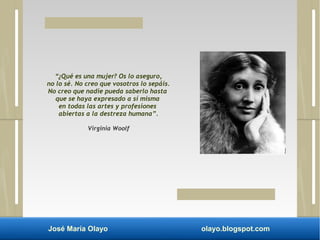 “¿Qué es una mujer? Os lo aseguro, 
no lo sé. No creo que vosotros lo sepáis. 
No creo que nadie pueda saberlo hasta 
que se haya expresado a sí misma 
en todas las artes y profesiones 
abiertas a la destreza humana”. 
Virginia Woolf 
José María Olayo olayo.blogspot.com 
 