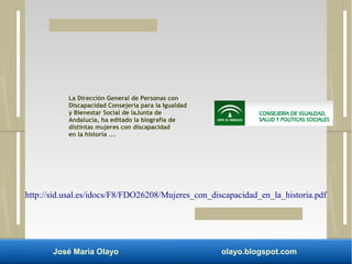 La Dirección General de Personas con 
Discapacidad Consejería para la Igualdad 
y Bienestar Social de laJunta de 
Andalucía, ha editado la biografía de 
distintas mujeres con discapacidad 
en la historia ... 
http://sid.usal.es/idocs/F8/FDO26208/Mujeres_con_discapacidad_en_la_historia.pdf 
José María Olayo olayo.blogspot.com 
 