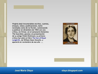Virginia dejó innumerables escritos, cuentos, 
ensayos, notas y publicaciones, tanto 
noveladas como de no ficción, comenzando 
a publicar en diciembre de 1904 con una 
crítica, sin firmar, en el semanario femenino 
The Guardian, gracias a la presentación 
de su amiga Violet Dickinson; su primera 
crítica fue sobre el libro The Son of Royal 
Langbrith, de William Dean Howells, y 
apareció en noviembre de ese año ... 
José María Olayo olayo.blogspot.com 
 