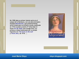 De 1908 data su primer intento serio en el 
campo de la literatura, con una obra de teatro 
titulada Melymbrosia, que posteriormente 
sería la base para su primera novela, publicada 
en 1915 (cuando ya tenía 37 años) bajo el 
título Fin de Viaje (The Voyage Out); sus 
primeros relatos publicados por su propia 
imprenta son The mark on the wall 
y Three Jews, de 1918 ... 
José María Olayo olayo.blogspot.com 
 