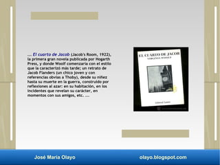 ... El cuarto de Jacob (Jacob's Room, 1922), 
la primera gran novela publicada por Hogarth 
Press, y donde Woolf comenzaría con el estilo 
que la caracterizó más tarde; un retrato de 
Jacob Flanders (un chico joven y con 
referencias obvias a Thoby), desde su niñez 
hasta su muerte en la guerra, construido por 
reflexiones al azar: en su habitación, en los 
incidentes que revelan su carácter, en 
momentos con sus amigos, etc. ... 
José María Olayo olayo.blogspot.com 
 