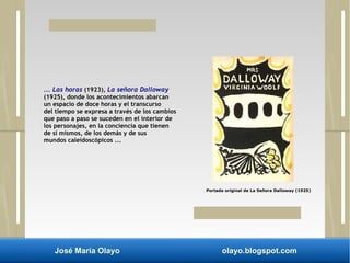 ... Las horas (1923), La señora Dalloway 
(1925), donde los acontecimientos abarcan 
un espacio de doce horas y el transcurso 
del tiempo se expresa a través de los cambios 
que paso a paso se suceden en el interior de 
los personajes, en la conciencia que tienen 
de sí mismos, de los demás y de sus 
mundos caleidoscópicos ... 
Portada original de La Señora Dalloway (1925) 
José María Olayo olayo.blogspot.com 
 