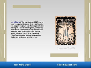 ... Al faro ((The Lighthouse, 1927), en el 
que el argumento surge de la vida interior 
de los personajes, y los efectos psicológicos 
se logran a través de imágenes, símbolos y 
metáforas; un hecho trivial (una discusión 
familiar acerca de si realizar o no una 
excursión a un faro), sirve a Virginia 
Woolf de punto de partida para deslizar 
todos sus fantasmas familiares ... 
Portada original de Al Faro (1927) 
José María Olayo olayo.blogspot.com 
 