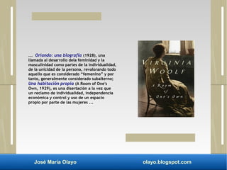 ... Orlando: una biografía (1928), una 
llamada al desarrollo dela feminidad y la 
masculinidad como partes de la individualidad, 
de la unicidad de la persona, revalorando todo 
aquello que es considerado “femenino” y por 
tanto, generalmente considerado subalterno; 
Una habitación propia (A Room of One's 
Own, 1929), es una disertación a la vez que 
un reclamo de individualidad, independencia 
económica y control y uso de un espacio 
propio por parte de las mujeres ... 
José María Olayo olayo.blogspot.com 
 