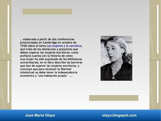 … elaborado a partir de dos conferencias 
pronunciadas en Cambridge en octubre de 
1928 sobre el tema Las mujeres y la narrativa, 
que trata de los obstáculos y prejuicios que 
deben superar las mujeres escritoras; como 
prefacio cuenta con la historia de cómo 
una mujer ha sido expulsada de las bibliotecas 
universitarias; en el libro describe las barreras 
que han de superar las mujeres escritoras, y 
concluye que para alcanzar la libertad 
intelectual se debe tener la independencia 
económica y "una habiación propia" ... 
José María Olayo olayo.blogspot.com 
 
