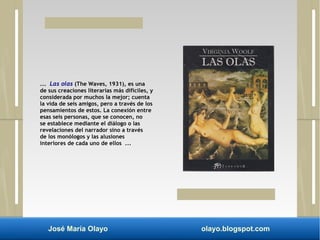 ... Las olas (The Waves, 1931), es una 
de sus creaciones literarias más difíciles, y 
considerada por muchos la mejor; cuenta 
la vida de seis amigos, pero a través de los 
pensamientos de estos. La conexión entre 
esas seis personas, que se conocen, no 
se establece mediante el diálogo o las 
revelaciones del narrador sino a través 
de los monólogos y las alusiones 
interiores de cada uno de ellos ... 
José María Olayo olayo.blogspot.com 
 