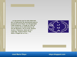 … un documento que ha sido elaborado 
por la Federación de Asociaciones para la 
promoción de la Mujer con discapacidad 
LUNA Andalucía, y recoge las vidas de 
once mujeres de la talla histórica de 
Ana de Mendoza y de la Cerda, Rosario 
Acuña y Villanueva, María de la O 
Lejárraga, Virginia Woolf, Frida 
Kahlo o Ángela de la Cruz … 
José María Olayo olayo.blogspot.com 
 