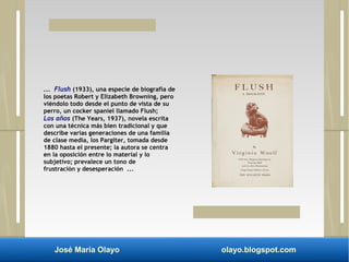 ... Flush (1933), una especie de biografía de 
los poetas Robert y Elizabeth Browning, pero 
viéndolo todo desde el punto de vista de su 
perro, un cocker spaniel llamado Flush; 
Los años (The Years, 1937), novela escrita 
con una técnica más bien tradicional y que 
describe varias generaciones de una familia 
de clase media, los Pargiter, tomada desde 
1880 hasta el presente; la autora se centra 
en la oposición entre lo material y lo 
subjetivo; prevalece un tono de 
frustración y desesperación ... 
José María Olayo olayo.blogspot.com 
 