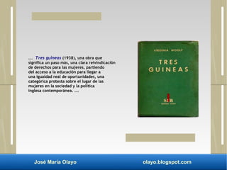 ... Tres guineas (1938), una obra que 
significa un paso más, una clara reivindicación 
de derechos para las mujeres, partiendo 
del acceso a la educación para llegar a 
una igualdad real de oportunidades, una 
categórica protesta sobre el lugar de las 
mujeres en la sociedad y la política 
inglesa contemporánea. ... 
José María Olayo olayo.blogspot.com 
 