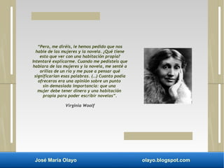 “Pero, me diréis, le hemos pedido que nos 
hable de las mujeres y la novela. ¿Qué tiene 
esto que ver con una habitación propia? 
Intentaré explicarme. Cuando me pedisteis que 
hablara de las mujeres y la novela, me senté a 
orillas de un río y me puse a pensar qué 
significarían esas palabras. (…) Cuanto podía 
ofreceros era una opinión sobre un punto 
sin demasiada importancia: que una 
mujer debe tener dinero y una habitación 
propia para poder escribir novelas”. 
Virginia Woolf 
José María Olayo olayo.blogspot.com 
 