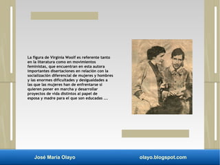 La figura de Virginia Woolf es referente tanto 
en la literatura como en movimientos 
feministas, que encuentran en esta autora 
importantes disertaciones en relación con la 
socialización diferencial de mujeres y hombres 
y las enormes dificultades y desigualdades a 
las que las mujeres han de enfrentarse si 
quieren poner en marcha y desarrollar 
proyectos de vida distintos al papel de 
esposa y madre para el que son educadas ... 
José María Olayo olayo.blogspot.com 
 