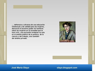 ... defensora a ultranza de una educación 
intelectual y de calidad para las mujeres, 
denunció el excesivo poder los hombres 
sobre las mujeres en la sociedad que le 
tocó vivir, una exclusión evidente no solo 
en el ámbito público de la política, de la 
ciencia o del trabajo, sino también 
del ámbito privado. 
José María Olayo olayo.blogspot.com 
 