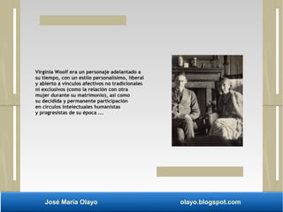 Virginia Woolf era un personaje adelantado a 
su tiempo, con un estilo personalísimo, liberal 
y abierto a vínculos afectivos no tradicionales 
ni exclusivos (como la relación con otra 
mujer durante su matrimonio), así como 
su decidida y permanente participación 
en círculos intelectuales humanistas 
y progresistas de su época ... 
José María Olayo olayo.blogspot.com 
 