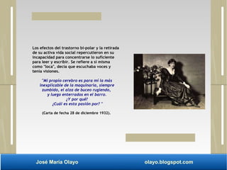 Los efectos del trastorno bi-polar y la retirada 
de su activa vida social repercutieron en su 
incapacidad para concentrarse lo suficiente 
para leer y escribir. Se refiere a sí misma 
como "loca", decía que escuchaba voces y 
tenía visiones. 
"Mi propio cerebro es para mí la más 
inexplicable de la maquinaria, siempre 
zumbido, el alza de buceo rugiendo, 
y luego enterrados en el barro. 
¿Y por qué? 
¿Cuál es esta pasión por? " 
(Carta de fecha 28 de diciembre 1932). 
José María Olayo olayo.blogspot.com 
 
