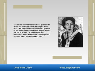 El caso más repetido es lo extraña que resulta 
la voz y la forma de hablar de Virginia Woolf 
en la UNICA retransmisión radiofónica que con 
su voz se ha preservado(Words, english words, 
are full of echoes...), una voz cascada, 
dubitativa, lejana a la voz que uno imaginaba 
asociada a esta maravillosa escritora 
José María Olayo olayo.blogspot.com 
 