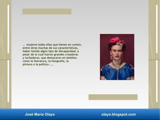 … mujeres todas ellas que tienen en común, 
entre otras muchas de sus características, 
haber tenido algún tipo de discapacidad, a 
pesar de lo cual fueron grandes creadoras 
y luchadoras, que destacaron en ámbitos 
como la literatura, la fotografía, la 
pintura o la política .... 
José María Olayo olayo.blogspot.com 
 