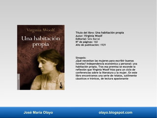 Título del libro: Una habitación propia 
Autor: Virginia Woolf 
Editorial: Seix Barral 
Nº de páginas: 160 
Año de publicación: 1929 
Sinopsis: 
¿Qué necesitan las mujeres para escribir buenas 
novelas? Independencia económica y personal: una 
habitación propia. Tras esa premisa se esconde la 
reflexión que Virginia Woolf hizo para un ciclo de 
conferencias sobre la literatura y la mujer. En este 
libro encontramos una serie de relatos, sutilmente 
cáusticos e irónicos, de lectura apasionante 
José María Olayo olayo.blogspot.com 
 