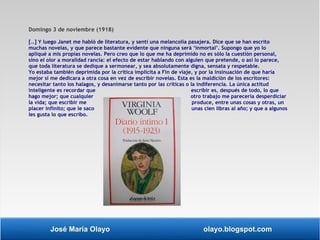 Domingo 3 de noviembre (1918) 
[…] Y luego Janet me habló de literatura, y sentí una melancolía pasajera. Dice que se han escrito 
muchas novelas, y que parece bastante evidente que ninguna será ‘inmortal’. Supongo que yo lo 
apliqué a mis propias novelas. Pero creo que lo que me ha deprimido no es sólo la cuestión personal, 
sino el olor a moralidad rancia: el efecto de estar hablando con alguien que pretende, o así lo parece, 
que toda literatura se dedique a sermonear, y sea absolutamente digna, sensata y respetable. 
Yo estaba también deprimida por la crítica implícita a Fin de viaje, y por la insinuación de que haría 
mejor si me dedicara a otra cosa en vez de escribir novelas. Esta es la maldición de los escritores: 
necesitar tanto los halagos, y desanimarse tanto por las críticas o la indiferencia. La única actitud 
inteligente es recordar que escribir es, después de todo, lo que 
hago mejor; que cualquier otro trabajo me parecería desperdiciar 
la vida; que escribir me produce, entre unas cosas y otras, un 
placer infinito; que le saco unas cien libras al año; y que a algunos 
les gusta lo que escribo. 
José María Olayo olayo.blogspot.com 
 