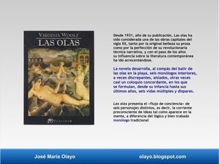 Desde 1931, año de su publicación, Las olas ha 
sido considerada una de las obras capitales del 
siglo XX, tanto por la original belleza su prosa 
como por la perfección de su revolucionaria 
técnica narrativa, y con el paso de los años 
su influencia sobre la literatura contemporánea 
ha ido acrecentándose. 
La novela desarrolla, al compás del batir de 
las olas en la playa, seis monólogos interiores, 
a veces discrepantes, aislados, otras veces 
casi un coloquio concordante, en los que 
se formulan, desde su infancia hasta sus 
últimos años, seis vidas múltiples y dispares. 
Las olas presenta el «flujo de conciencia» de 
seis personajes distintos, es decir, la corriente 
preconsciente de ideas tal como aparece en la 
mente, a diferencia del lógico y bien trabado 
monólogo tradicional 
José María Olayo olayo.blogspot.com 
 
