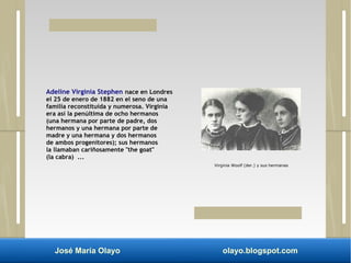 Adeline Virginia Stephen nace en Londres 
el 25 de enero de 1882 en el seno de una 
familia reconstituida y numerosa. Virginia 
era así la penúltima de ocho hermanos 
(una hermana por parte de padre, dos 
hermanos y una hermana por parte de 
madre y una hermana y dos hermanos 
de ambos progenitores); sus hermanos 
la llamaban cariñosamente "the goat" 
(la cabra) ... 
Virginia Woolf (der.) y sus hermanas 
José María Olayo olayo.blogspot.com 
 