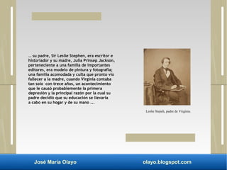 … su padre, Sir Leslie Stephen, era escritor e 
historiador y su madre, Julia Prinsep Jackson, 
perteneciente a una familia de importantes 
editores, era modelo de pintura y fotografía; 
una familia acomodada y culta que pronto vio 
fallecer a la madre, cuando Virginia contaba 
tan solo con trece años, un acontecimiento 
que le causó probablemente la primera 
depresión y la principal razón por la cual su 
padre decidió que su educación se llevaría 
a cabo en su hogar y de su mano ... 
Leslie Stepeh, padre de Virginia. 
José María Olayo olayo.blogspot.com 
 